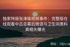 独家特报张津瑜视频事件：完整版在线观看中吕总幕后微语与卫生间黑料真相大曝光