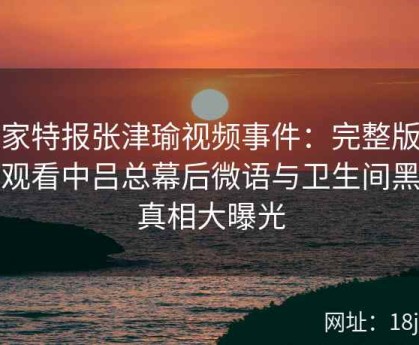 独家特报张津瑜视频事件：完整版在线观看中吕总幕后微语与卫生间黑料真相大曝光