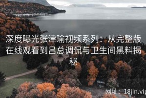 深度曝光张津瑜视频系列：从完整版在线观看到吕总调侃与卫生间黑料揭秘