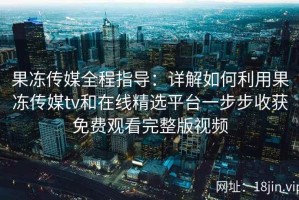 果冻传媒全程指导：详解如何利用果冻传媒tv和在线精选平台一步步收获免费观看完整版视频