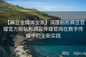 【麻豆全媒体全景】深度剖析麻豆官媒官方网站和麻豆传媒官网在数字传播中的全新实践