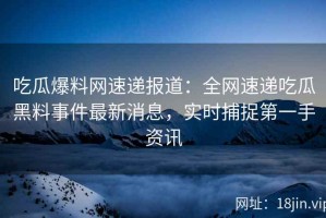 吃瓜爆料网速递报道：全网速递吃瓜黑料事件最新消息，实时捕捉第一手资讯