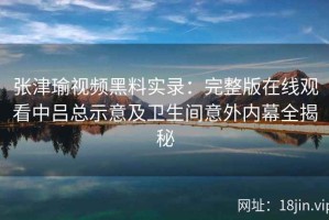 张津瑜视频黑料实录：完整版在线观看中吕总示意及卫生间意外内幕全揭秘