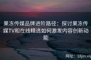 果冻传媒品牌进阶路径：探讨果冻传媒TV和在线精选如何激发内容创新动能