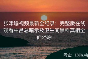 张津瑜视频最新全纪录：完整版在线观看中吕总暗示及卫生间黑料真相全面还原