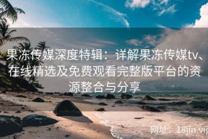 果冻传媒深度特辑：详解果冻传媒tv、在线精选及免费观看完整版平台的资源整合与分享