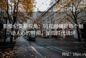 影像纪实新视角：91视频捕捉每个触动人心的瞬间，呈现时代情怀