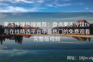 果冻传媒热搜推荐：盘点果冻传媒tv与在线精选平台中最热门的免费观看完整版视频