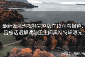 最新张津瑜视频完整版在线观看报道：吕总话语解读与卫生间黑料特辑曝光
