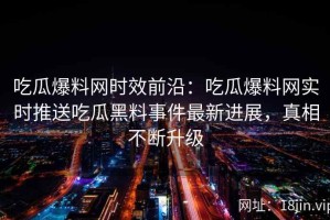 吃瓜爆料网时效前沿：吃瓜爆料网实时推送吃瓜黑料事件最新进展，真相不断升级