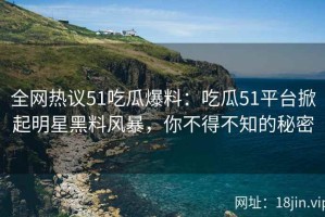 全网热议51吃瓜爆料：吃瓜51平台掀起明星黑料风暴，你不得不知的秘密