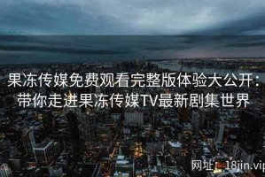 果冻传媒免费观看完整版体验大公开：带你走进果冻传媒TV最新剧集世界