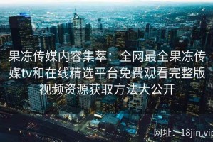 果冻传媒内容集萃：全网最全果冻传媒tv和在线精选平台免费观看完整版视频资源获取方法大公开