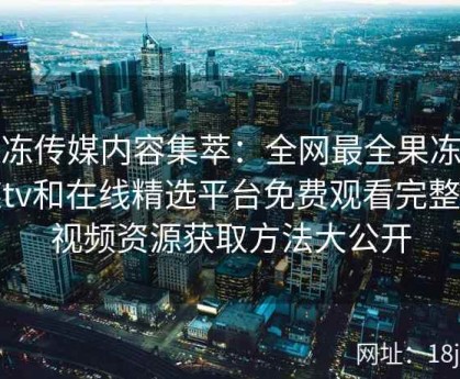 果冻传媒内容集萃：全网最全果冻传媒tv和在线精选平台免费观看完整版视频资源获取方法大公开
