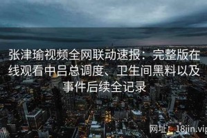 张津瑜视频全网联动速报：完整版在线观看中吕总调度、卫生间黑料以及事件后续全记录