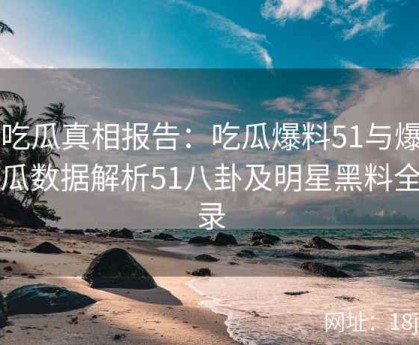 51吃瓜真相报告：吃瓜爆料51与爆料吃瓜数据解析51八卦及明星黑料全记录