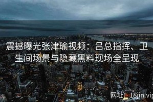 震撼曝光张津瑜视频：吕总指挥、卫生间场景与隐藏黑料现场全呈现