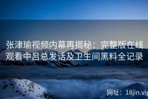 张津瑜视频内幕再揭秘：完整版在线观看中吕总发话及卫生间黑料全记录