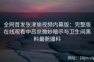 全网首发张津瑜视频内幕版：完整版在线观看中吕总微妙暗示与卫生间黑料最新爆料