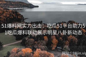 51爆料网实力出击：吃瓜51平台助力51吃瓜爆料联动展示明星八卦新动态