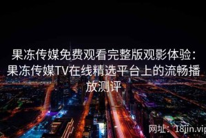 果冻传媒免费观看完整版观影体验：果冻传媒TV在线精选平台上的流畅播放测评