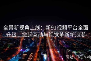 全景新视角上线：新91视频平台全面升级，掀起互动与视觉革新新浪潮