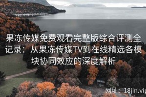 果冻传媒免费观看完整版综合评测全记录：从果冻传媒TV到在线精选各模块协同效应的深度解析