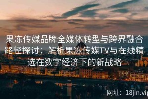 果冻传媒品牌全媒体转型与跨界融合路径探讨：解析果冻传媒TV与在线精选在数字经济下的新战略
