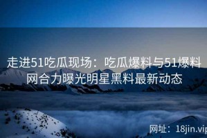 走进51吃瓜现场：吃瓜爆料与51爆料网合力曝光明星黑料最新动态