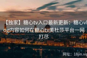 【独家】糖心tv入口最新更新：糖心vlog内容如何在糖心tv美杜莎平台一网打尽