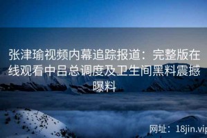 张津瑜视频内幕追踪报道：完整版在线观看中吕总调度及卫生间黑料震撼曝料