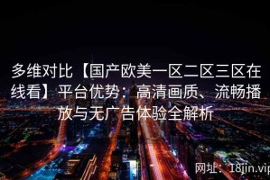 多维对比【国产欧美一区二区三区在线看】平台优势：高清画质、流畅播放与无广告体验全解析