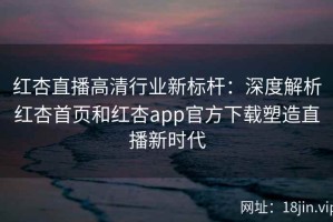 红杏直播高清行业新标杆：深度解析红杏首页和红杏app官方下载塑造直播新时代