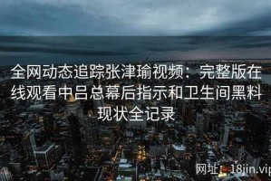 全网动态追踪张津瑜视频：完整版在线观看中吕总幕后指示和卫生间黑料现状全记录