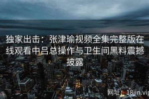 独家出击：张津瑜视频全集完整版在线观看中吕总操作与卫生间黑料震撼披露
