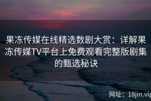 果冻传媒在线精选数剧大赏：详解果冻传媒TV平台上免费观看完整版剧集的甄选秘诀