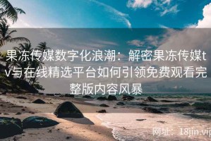 果冻传媒数字化浪潮：解密果冻传媒tv与在线精选平台如何引领免费观看完整版内容风暴