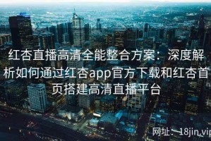 红杏直播高清全能整合方案：深度解析如何通过红杏app官方下载和红杏首页搭建高清直播平台