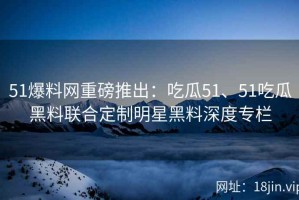 51爆料网重磅推出：吃瓜51、51吃瓜黑料联合定制明星黑料深度专栏