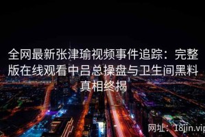 全网最新张津瑜视频事件追踪：完整版在线观看中吕总操盘与卫生间黑料真相终揭