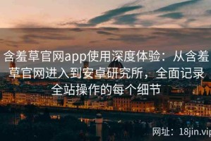 含羞草官网app使用深度体验：从含羞草官网进入到安卓研究所，全面记录全站操作的每个细节