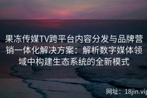 果冻传媒TV跨平台内容分发与品牌营销一体化解决方案：解析数字媒体领域中构建生态系统的全新模式