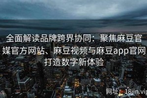 全面解读品牌跨界协同：聚焦麻豆官媒官方网站、麻豆视频与麻豆app官网打造数字新体验