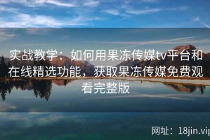 实战教学：如何用果冻传媒tv平台和在线精选功能，获取果冻传媒免费观看完整版