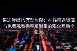 果冻传媒TV互动攻略：在线精选资源与免费观看完整版剧集的观众互动全记录