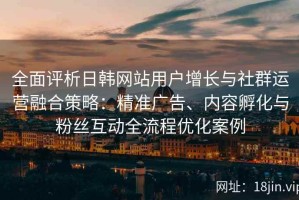 全面评析日韩网站用户增长与社群运营融合策略：精准广告、内容孵化与粉丝互动全流程优化案例