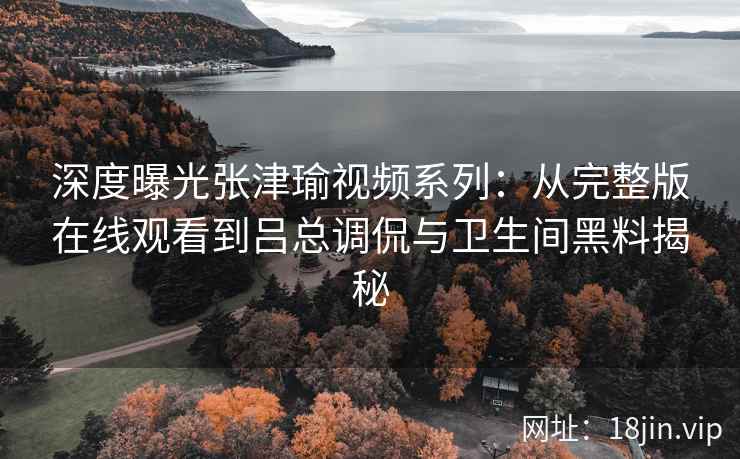 深度曝光张津瑜视频系列：从完整版在线观看到吕总调侃与卫生间黑料揭秘