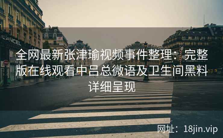 全网最新张津瑜视频事件整理：完整版在线观看中吕总微语及卫生间黑料详细呈现