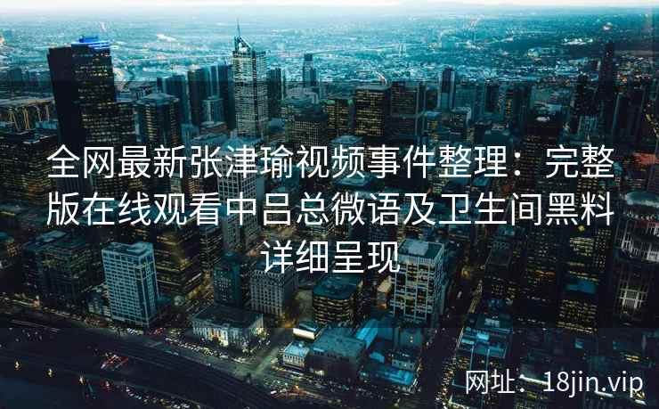全网最新张津瑜视频事件整理：完整版在线观看中吕总微语及卫生间黑料详细呈现