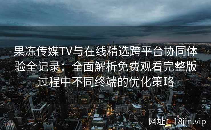 果冻传媒TV与在线精选跨平台协同体验全记录：全面解析免费观看完整版过程中不同终端的优化策略